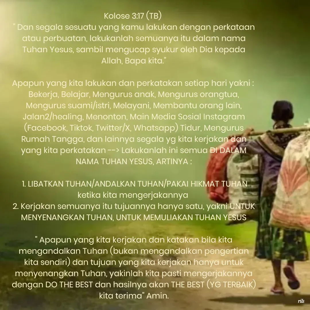 Quote by Roy Ivan - Kolose 3:17 (TB) 
" Dan segala sesuatu yang kamu lakukan dengan perkataan atau perbuatan, lakukanlah semuanya itu dalam nama Tuhan Yesus, sambil mengucap syukur oleh Dia kepada Allah, Bapa kita."

Apapun yang kita lakukan dan perkatakan setiap hari yakni : 
Bekerja, Belajar, Mengurus anak, Mengurus orangtua, Mengurus suami/istri, Melayani, Membantu orang lain, Jalan2/healing, Menonton, Main Media Sosial Instagram (Facebook, Tiktok, Twitter/X, Whatsapp) Tidur, Mengurus Rumah Tangga, dan lainnya segala yg kita kerjakan dan yang kita perkatakan --> Lakukanlah ini semua DI DALAM NAMA TUHAN YESUS, ARTINYA :

 1. LIBATKAN TUHAN/ANDALKAN TUHAN/PAKAI HIKMAT TUHAN ketika kita mengerjakannya 
2. Kerjakan semuanya itu tujuannya hanya satu, yakni UNTUK MENYENANGKAN TUHAN, UNTUK MEMULIAKAN TUHAN YESUS

" Apapun yang kita kerjakan dan katakan bila kita mengandalkan Tuhan (bukan mengandalkan pengertian kita sendiri) dan tujuan yang kita kerjakan hanya untuk menyenangkan Tuhan, yakinlah kita pasti mengerjakannya dengan DO THE BEST dan hasilnya akan THE BEST (YG TERBAIK) kita terima" Amin.
 - Made using Quotes Creator App, Post Maker App
