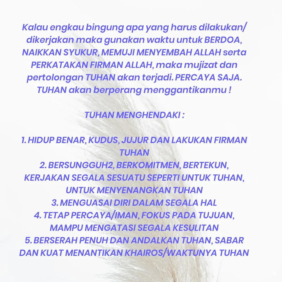 Quote by Roy Ivan - Kalau engkau bingung apa yang harus dilakukan/dikerjakan maka gunakan waktu untuk BERDOA, NAIKKAN SYUKUR, MEMUJI MENYEMBAH ALLAH serta PERKATAKAN FIRMAN ALLAH, maka mujizat dan pertolongan TUHAN akan terjadi. PERCAYA SAJA. TUHAN akan berperang menggantikanmu !

TUHAN MENGHENDAKI :

1. HIDUP BENAR, KUDUS, JUJUR DAN LAKUKAN FIRMAN TUHAN
2. BERSUNGGUH2, BERKOMITMEN, BERTEKUN, KERJAKAN SEGALA SESUATU SEPERTI UNTUK TUHAN, UNTUK MENYENANGKAN TUHAN
3. MENGUASAI DIRI DALAM SEGALA HAL
4. TETAP PERCAYA/IMAN, FOKUS PADA TUJUAN, MAMPU MENGATASI SEGALA KESULITAN
5. BERSERAH PENUH DAN ANDALKAN TUHAN, SABAR DAN KUAT MENANTIKAN KHAIROS/WAKTUNYA TUHAN - Made using Quotes Creator App, Post Maker App