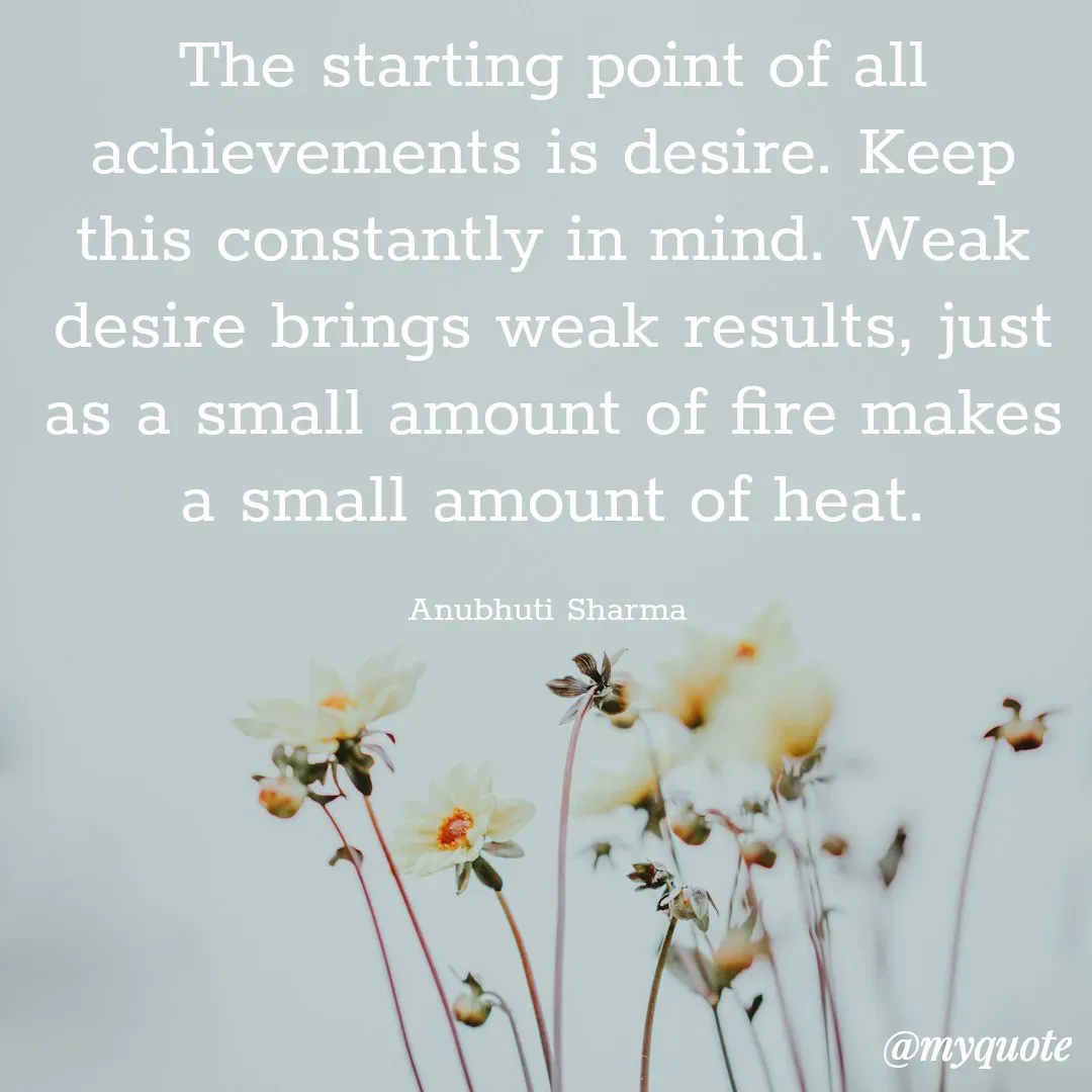 Quote by Anubhuti Sharma - The starting point of all achievements is desire. Keep this constantly in mind. Weak desire brings weak results, just as a small amount of fire makes a small amount of heat.

Anubhuti Sharma  - Made using Quotes Creator App, Post Maker App