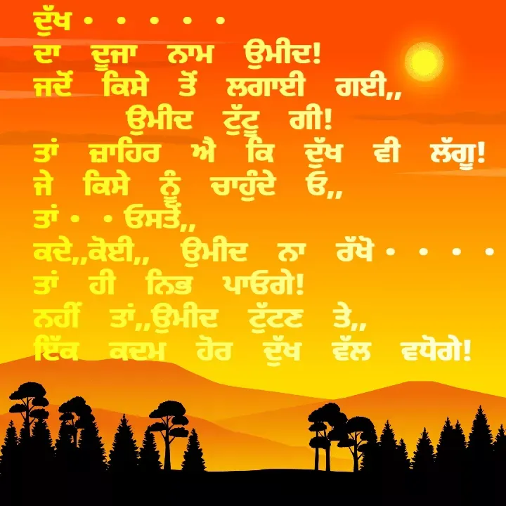 Quote by Kawaljit Kaur - ਦੁੱਖ••••• 
ਦਾ ਦੂਜਾ ਨਾਮ ਉਮੀਦ!
ਜਦੋਂ ਕਿਸੇ ਤੋਂ ਲਗਾਈ ਗਈ,,
   ਉਮੀਦ ਟੁੱਟੂ ਗੀ!
ਤਾਂ ਜ਼ਾਹਿਰ ਐ ਕਿ ਦੁੱਖ ਵੀ ਲੱਗੂ!
ਜੇ ਕਿਸੇ ਨੂੰ ਚਾਹੁੰਦੇ ਓ,, ਤਾਂ••ਓਸਤੋਂ,,
ਕਦੇ,,ਕੋਈ,, ਉਮੀਦ ਨਾ ਰੱਖੋ••••
ਤਾਂ ਹੀ ਨਿਭ ਪਾਓਗੇ!
ਨਹੀਂ ਤਾਂ,,ਉਮੀਦ ਟੁੱਟਣ ਤੇ,,
ਇੱਕ ਕਦਮ ਹੋਰ ਦੁੱਖ ਵੱਲ ਵਧੋਗੇ! - Made using Quotes Creator App, Post Maker App