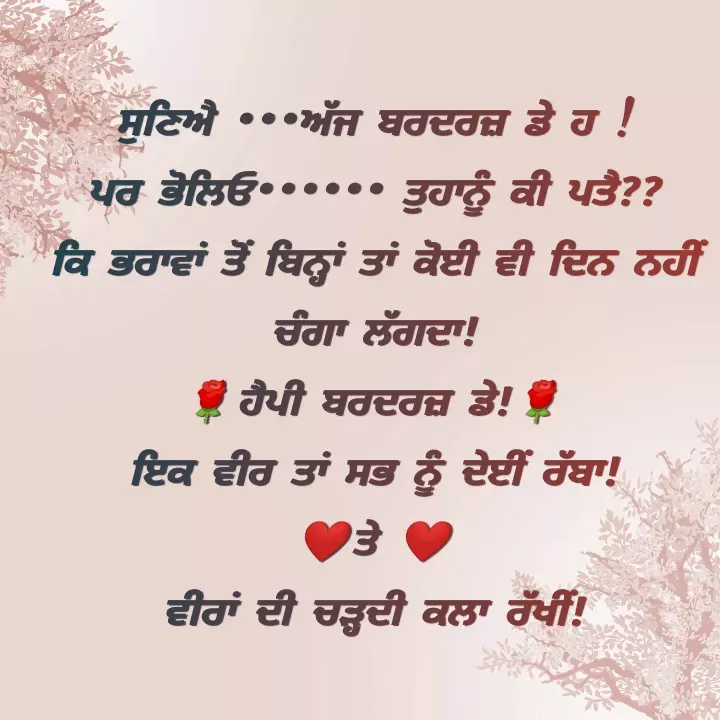 Quote by Kawaljit Kaur - ਸੁਣਿਐ •••ਅੱਜ ਬਰਦਰਜ਼ ਡੇ ਹ !
ਪਰ ਭੋਲਿਓ•••••• ਤੁਹਾਨੂੰ ਕੀ ਪਤੈ??
ਕਿ ਭਰਾਵਾਂ ਤੋਂ ਬਿਨ੍ਹਾਂ ਤਾਂ ਕੋਈ ਵੀ ਦਿਨ ਨਹੀਂ ਚੰਗਾ ਲੱਗਦਾ!
🌹ਹੈਪੀ ਬਰਦਰਜ਼ ਡੇ!🌹
ਇਕ ਵੀਰ ਤਾਂ ਸਭ ਨੂੰ ਦੇਈੰ ਰੱਬਾ!
❤️ਤੇ ❤️
ਵੀਰਾਂ ਦੀ ਚੜ੍ਹਦੀ ਕਲਾ ਰੱਖੀਂ! - Made using Quotes Creator App, Post Maker App
