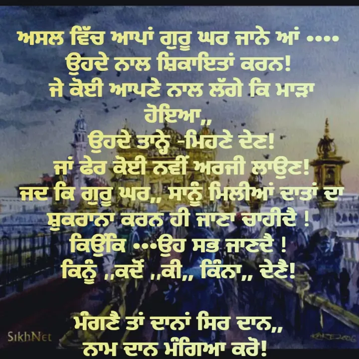 Quote by Kawaljit Kaur - ਅਸਲ ਵਿੱਚ ਆਪਾਂ ਗੁਰੂ ਘਰ ਜਾਨੇ ਆਂ ••••
ਉਹਦੇ ਨਾਲ ਸ਼ਿਕਾਇਤਾਂ ਕਰਨ!
 ਜੇ ਕੋਈ ਆਪਣੇ ਨਾਲ ਲੱਗੇ ਕਿ ਮਾੜਾ ਹੋਇਆ,,
 ਉਹਦੇ ਤਾਨ੍ਹੇ -ਮਿਹਣੇ ਦੇਣ!
 ਜਾਂ ਫੇਰ ਕੋਈ ਨਵੀਂ ਅਰਜੀ ਲਾਉਣ!
 ਜਦ ਕਿ ਗੁਰੂ ਘਰ,, ਸਾਨੂੰ ਮਿਲੀਆਂ ਦਾਤਾਂ ਦਾ ਸ਼ੁਕਰਾਨਾ ਕਰਨ ਹੀ ਜਾਣਾ ਚਾਹੀਦੈ !
ਕਿਉਂਕਿ •••ਉਹ ਸਭ ਜਾਣਦੈ !
ਕਿਨੂੰ ,,ਕਦੋਂ ,,ਕੀ,, ਕਿੰਨਾ,, ਦੇਣੈ!

ਮੰਗਣੈ ਤਾਂ ਦਾਨਾਂ ਸਿਰ ਦਾਨ,,
ਨਾਮ ਦਾਨ ਮੰਗਿਆ ਕਰੋ!  - Made using Quotes Creator App, Post Maker App