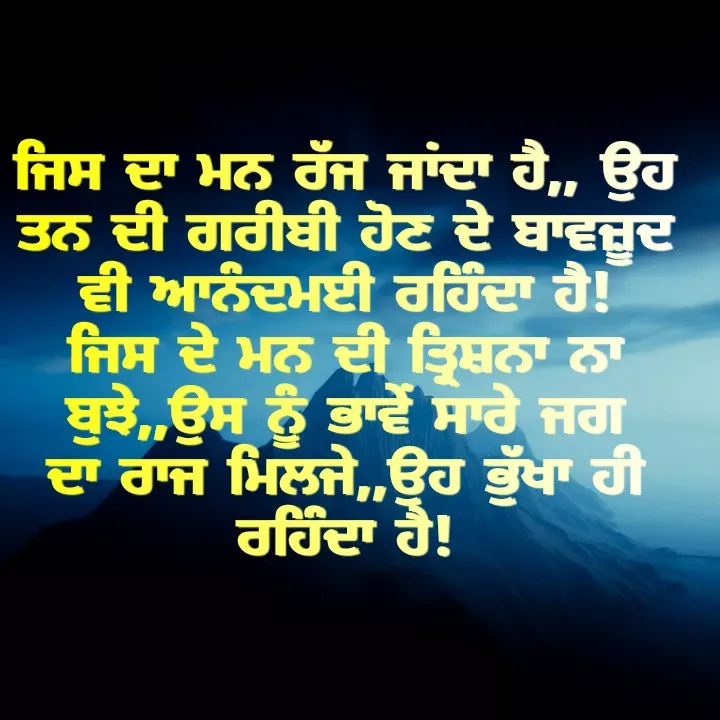 Quote by Kawaljit Kaur - ਜਿਸ ਦਾ ਮਨ ਰੱਜ ਜਾਂਦਾ ਹੈ,, ਉਹ ਤਨ ਦੀ ਗਰੀਬੀ ਹੋਣ ਦੇ ਬਾਵਜ਼ੂਦ ਵੀ ਆਨੰਦਮਈ ਰਹਿੰਦਾ ਹੈ!
ਜਿਸ ਦੇ ਮਨ ਦੀ ਤ੍ਰਿਸ਼ਨਾ ਨਾ ਬੁਝੇ,,ਉਸ ਨੂੰ ਭਾਵੇਂ ਸਾਰੇ ਜਗ ਦਾ ਰਾਜ ਮਿਲਜੇ,,ਉਹ ਭੁੱਖਾ ਹੀ ਰਹਿੰਦਾ ਹੈ! - Made using Quotes Creator App, Post Maker App