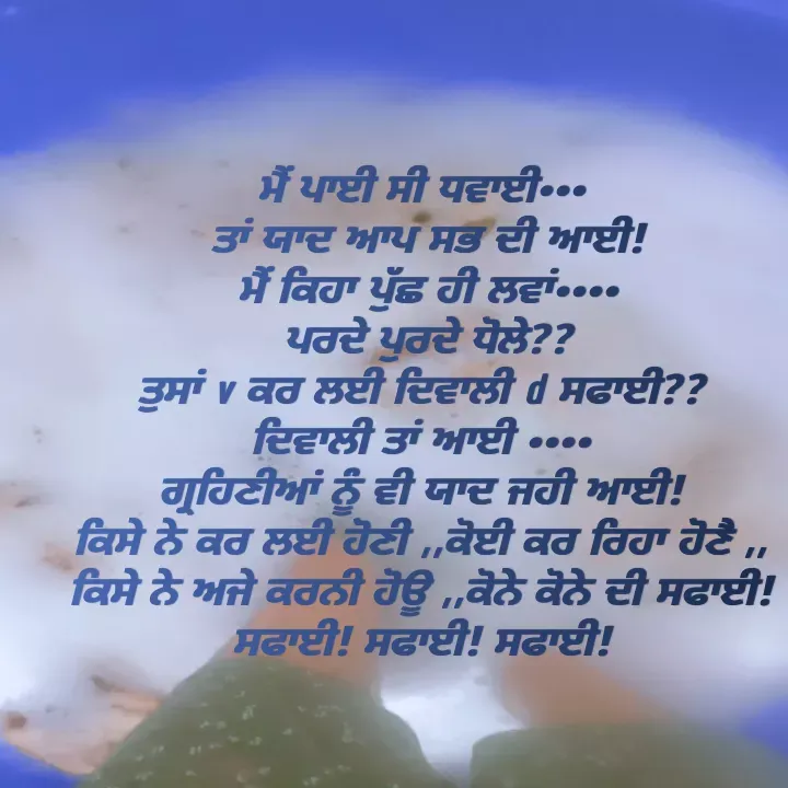 Quote by Kawaljit Kaur - ਮੈਂ ਪਾਈ ਸੀ ਧਵਾਈ•••
 ਤਾਂ ਯਾਦ ਆਪ ਸਭ ਦੀ ਆਈ!
 ਮੈਂ ਕਿਹਾ ਪੁੱਛ ਹੀ ਲਵਾਂ••••
 ਪਰਦੇ ਪੁਰਦੇ ਧੋਲੇ??
 ਤੁਸਾਂ v ਕਰ ਲਈ ਦਿਵਾਲੀ d ਸਫਾਈ?? 
ਦਿਵਾਲੀ ਤਾਂ ਆਈ ••••
ਗ੍ਰਹਿਣੀਆਂ ਨੂੰ ਵੀ ਯਾਦ ਜਹੀ ਆਈ!
ਕਿਸੇ ਨੇ ਕਰ ਲਈ ਹੋਣੀ ,,ਕੋਈ ਕਰ ਰਿਹਾ ਹੋਣੈ ,,
ਕਿਸੇ ਨੇ ਅਜੇ ਕਰਨੀ ਹੋਊ ,,ਕੋਨੇ ਕੋਨੇ ਦੀ ਸਫਾਈ! ਸਫਾਈ! ਸਫਾਈ! ਸਫਾਈ! - Made using Quotes Creator App, Post Maker App