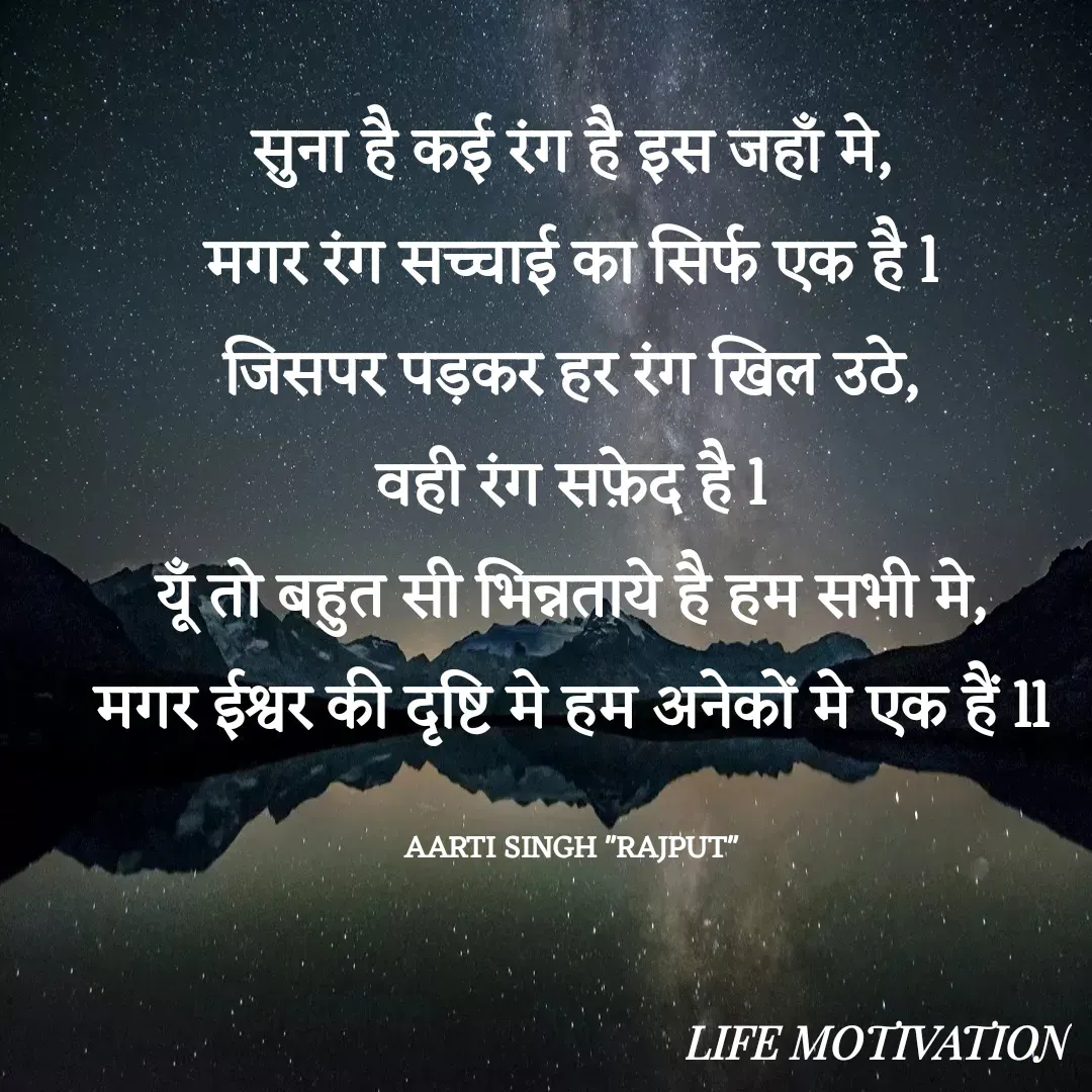 Quote by Aarti Singh rajput - सुना है कई रंग है इस जहाँ मे,
मगर रंग सच्चाई का सिर्फ एक है l
जिसपर पड़कर हर रंग खिल उठे,
वही रंग सफ़ेद है l
यूँ तो बहुत सी भिन्नताये है हम सभी मे,
मगर ईश्वर की दृष्टि मे हम अनेकों मे एक हैं ll

AARTI SINGH "RAJPUT" - Made using Quotes Creator App, Post Maker App