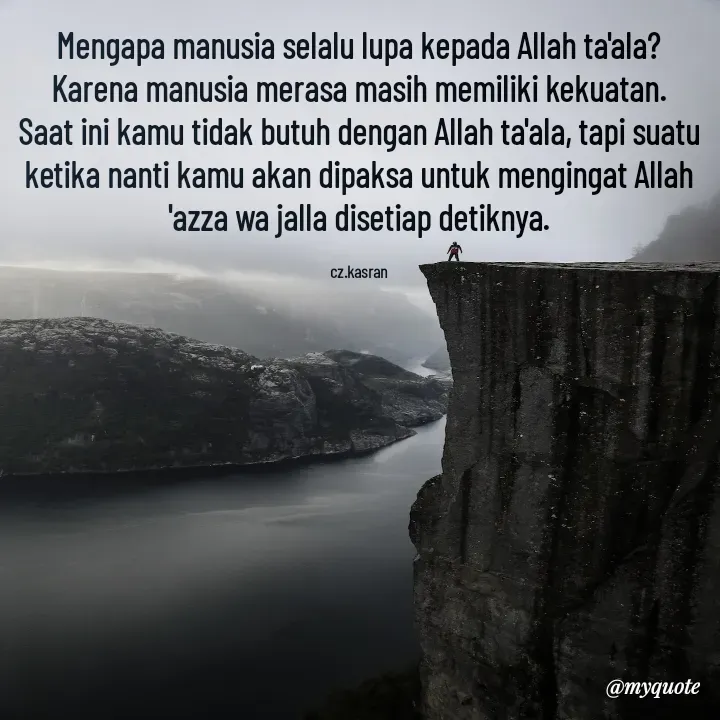 Quote by Cahyadi Zulkarnain Kasran - Mengapa manusia selalu lupa kepada Allah ta'ala? Karena manusia merasa masih memiliki kekuatan.
Saat ini kamu tidak butuh dengan Allah ta'ala, tapi suatu ketika nanti kamu akan dipaksa untuk mengingat Allah 'azza wa jalla disetiap detiknya.

cz.kasran - Made using Quotes Creator App, Post Maker App