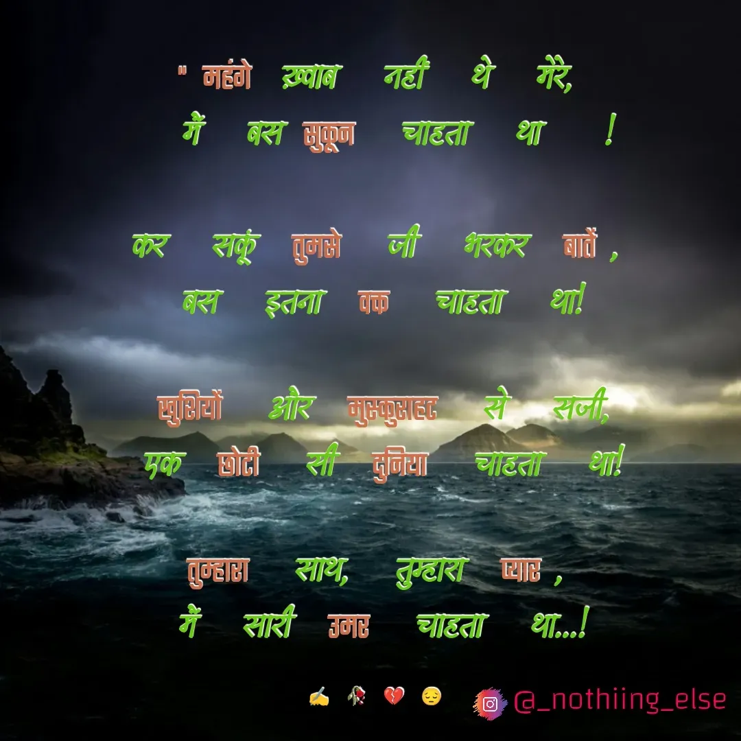 Quote by Nothing Else - "महंगे ख़्वाब नहीं थे मेरे,
 मैं बस सुकून चाहता था !

कर सकूं तुमसे जी भरकर बातें,
बस इतना वक्त चाहता था!

खुशियों और मुस्कुराहट से सजी,
एक छोटी सी दुनिया चाहता था!

तुम्हारा साथ, तुम्हारा प्यार,
मैं सारी उमर चाहता था...!

✍️🥀💔😔 - Made using Quotes Creator App, Post Maker App