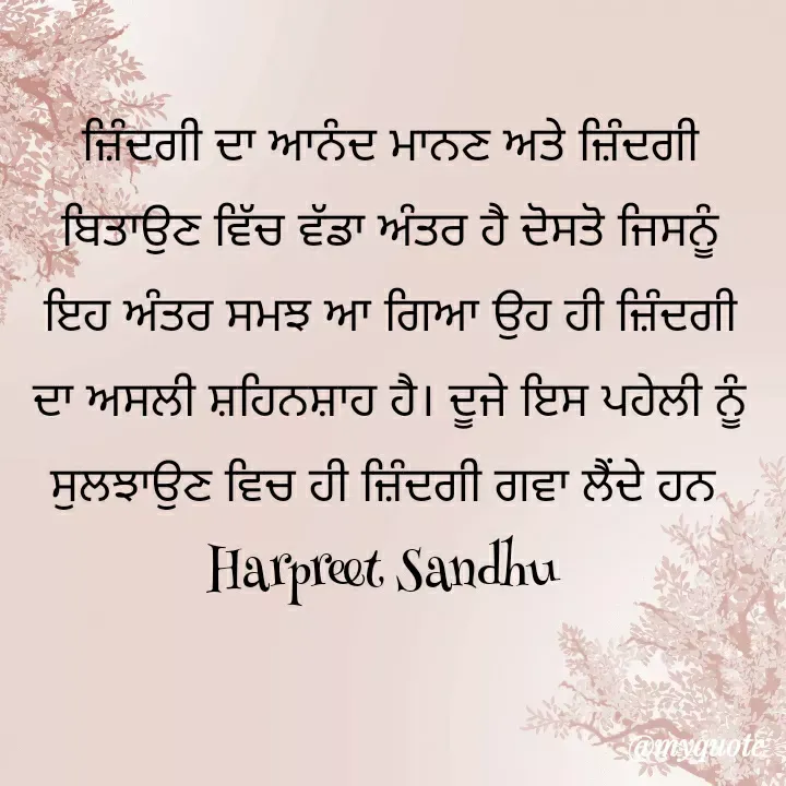 Quote by Tune of heart 💜(Harpreet Sandhu) - ਜ਼ਿੰਦਗੀ ਦਾ ਆਨੰਦ ਮਾਨਣ ਅਤੇ ਜ਼ਿੰਦਗੀ  ਬਿਤਾਉਣ ਵਿੱਚ ਵੱਡਾ ਅੰਤਰ ਹੈ ਦੋਸਤੋ ਜਿਸਨੂੰ ਇਹ ਅੰਤਰ ਸਮਝ ਆ ਗਿਆ ਉਹ ਹੀ ਜ਼ਿੰਦਗੀ ਦਾ ਅਸਲੀ ਸ਼ਹਿਨਸ਼ਾਹ ਹੈ। ਦੂਜੇ ਇਸ ਪਹੇਲੀ ਨੂੰ ਸੁਲਝਾਉਣ ਵਿਚ ਹੀ ਜ਼ਿੰਦਗੀ ਗਵਾ ਲੈਂਦੇ ਹਨ 
Harpreet Sandhu  - Made using Quotes Creator App, Post Maker App