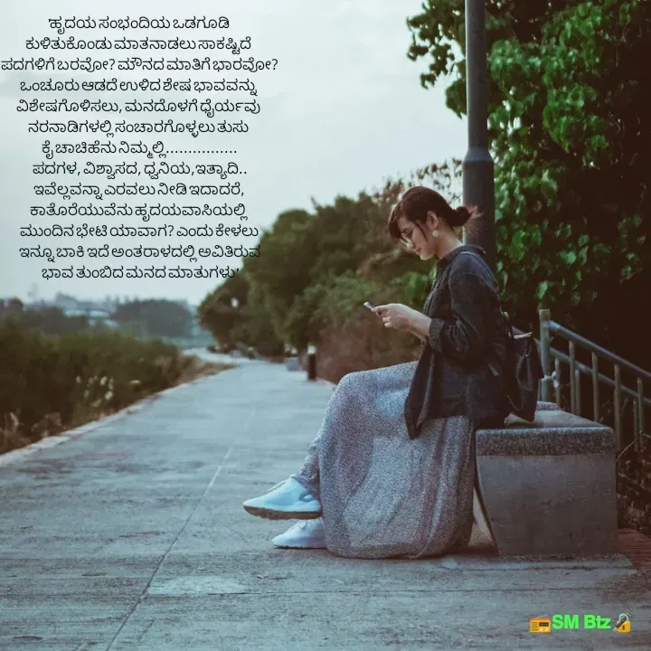 Quote by @ManaEdtz - 'ಹೃದಯ ಸಂಭಂದಿಯ ಒಡಗೂಡಿ 
ಕುಳಿತುಕೊಂಡು ಮಾತನಾಡಲು ಸಾಕಷ್ಟಿದೆ 
ಪದಗಳಿಗೆ ಬರವೋ? ಮೌನದ ಮಾತಿಗೆ ಭಾರವೋ?
ಒಂಚೂರು ಆಡದೆ ಉಳಿದ ಶೇಷ ಭಾವವನ್ನು 
ವಿಶೇಷಗೊಳಿಸಲು, ಮನದೊಳಗೆ ಧೈರ್ಯವು 
ನರನಾಡಿಗಳಲ್ಲಿ ಸಂಚಾರಗೊಳ್ಳಲು ತುಸು 
ಕೈ ಚಾಚಿಹೆನು ನಿಮ್ಮಲ್ಲಿ................
ಪದಗಳ, ವಿಶ್ವಾಸದ, ಧ್ವನಿಯ,ಇತ್ಯಾದಿ..
ಇವೆಲ್ಲವನ್ನಾ ಎರವಲು ನೀಡಿ ಇದಾದರೆ,
ಕಾತೊರೆಯುವೆನು ಹೃದಯವಾಸಿಯಲ್ಲಿ 
ಮುಂದಿನ ಭೇಟಿ ಯಾವಾಗ? ಎಂದು ಕೇಳಲು
 ಇನ್ನೂ ಬಾಕಿ ಇದೆ ಅಂತರಾಳದಲ್ಲಿ ಅವಿತಿರುವ
ಭಾವ ತುಂಬಿದ ಮನದ ಮಾತುಗಳು'

 - Made using Quotes Creator App, Post Maker App