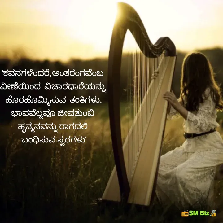 Quote by @ManaEdtz - 'ಕವನಗಳೆಂದರೆ,ಅಂತರಂಗವೆಂಬ 
ವೀಣೆಯಿಂದ  ವಿಚಾರಧಾರೆಯನ್ನು 
ಹೊರಹೊಮ್ಮಿಸುವ  ತಂತಿಗಳು.
ಭಾವವೆಲ್ಲವೂ ಜೀವತುಂಬಿ 
ಹೃನ್ಮನವನ್ನು ರಾಗದಲಿ 
ಬಂಧಿಸುವ ಸ್ವರಗಳು' - Made using Quotes Creator App, Post Maker App