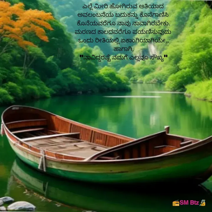 Quote by @ManaEdtz - ಎಲ್ಲೆ ಮೀರಿ ಹೋಗಿರುವ ಅತಿಯಾದ 
ಅವಲಂಬನೆಯ ಬದುಕನ್ನು ಕೊನೆಗಾಣಿಸಿ 
ಕೊನೆಯವರೆಗೂ ನಾವು ನಾವಾಗಿರಬೇಕು.
ಮರಣದ ಕಾಲದವರೆಗೂ ಪಯಣಿಸುವುದು 
ಒಂದು ರೀತಿಯಲ್ಲಿ ಏಕಾಂಗಿಯಾಗಿಯೇ..
ಹಾಗಾಗಿ,
"ನಾವಿದ್ದರಷ್ಟೆ ನಮಗೆ ಎಲ್ಲವೂ ಸೌಖ್ಯ" - Made using Quotes Creator App, Post Maker App