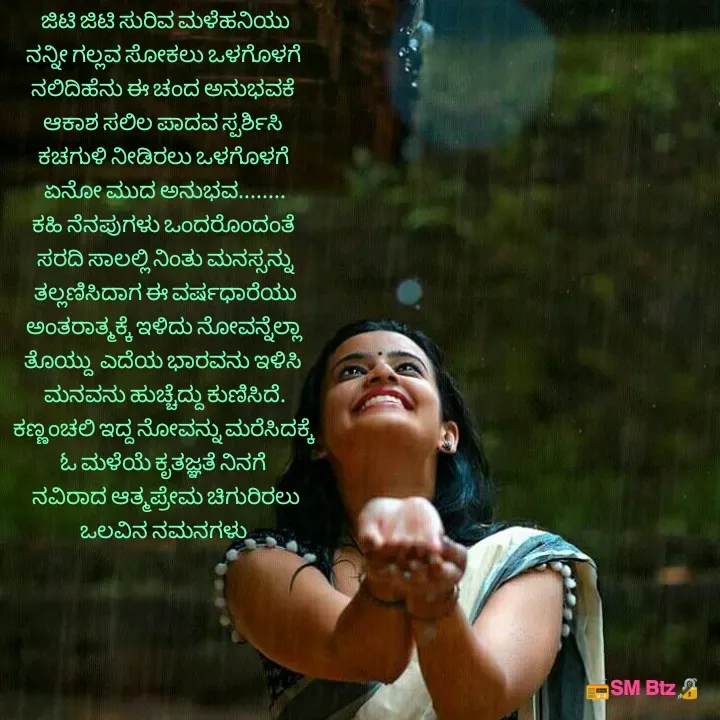 Quote by @ManaEdtz - ಜಿಟಿ ಜಿಟಿ ಸುರಿವ ಮಳೆಹನಿಯು
ನನ್ನೀ ಗಲ್ಲವ ಸೋಕಲು ಒಳಗೊಳಗೆ 
ನಲಿದಿಹೆನು ಈ ಚಂದ ಅನುಭವಕೆ 
ಆಕಾಶ ಸಲಿಲ ಪಾದವ ಸ್ಪರ್ಶಿಸಿ 
ಕಚಗುಳಿ ನೀಡಿರಲು ಒಳಗೊಳಗೆ 
ಏನೋ ಮುದ ಅನುಭವ........
ಕಹಿ ನೆನಪುಗಳು ಒಂದರೊಂದಂತೆ 
ಸರದಿ ಸಾಲಲ್ಲಿ ನಿಂತು ಮನಸ್ಸನ್ನು
ತಲ್ಲಣಿಸಿದಾಗ ಈ ವರ್ಷಧಾರೆಯು
ಅಂತರಾತ್ಮಕ್ಕೆ ಇಳಿದು ನೋವನ್ನೆಲ್ಲಾ 
ತೊಯ್ದು  ಎದೆಯ ಭಾರವನು ಇಳಿಸಿ 
ಮನವನು ಹುಚ್ಚೆದ್ದು ಕುಣಿಸಿದೆ.
ಕಣ್ಣಂಚಲಿ ಇದ್ದ ನೋವನ್ನು ಮರೆಸಿದಕ್ಕೆ 
ಓ ಮಳೆಯೆ ಕೃತಜ್ಞತೆ ನಿನಗೆ 
ನವಿರಾದ ಆತ್ಮಪ್ರೇಮ ಚಿಗುರಿರಲು
ಒಲವಿನ ನಮನಗಳು 

 - Made using Quotes Creator App, Post Maker App