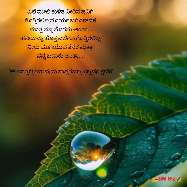 Quote by @ManaEdtz - ಎಲೆ ಮೇಲೆ ಕುಳಿತ ನೀರಿನ ಹನಿಗೆ 
ಗೊತ್ತಿರಲಿಲ್ಲ ಸೂರ್ಯ ಬರೋತನಕ 
ಮಾತ್ರ ನನ್ನ ಸೊಗಸು ಅಂತಾ...
ಹನಿಯನ್ನು ಹೊತ್ತ ಎಲೆಗೂ ಗೊತ್ತಿರಲಿಲ್ಲ 
ನೀರು ಮುಗಿಯುವ ತನಕ ಮಾತ್ರ 
ನನ್ನ ಬದುಕು ಅಂತಾ...!
   
'ಈ ಜಗತ್ತಲ್ಲಿ ಯಾವುದು ಶಾಶ್ವತವಲ್ಲ ಎಲ್ಲವೂ ಕ್ಷಣಿಕ' - Made using Quotes Creator App, Post Maker App