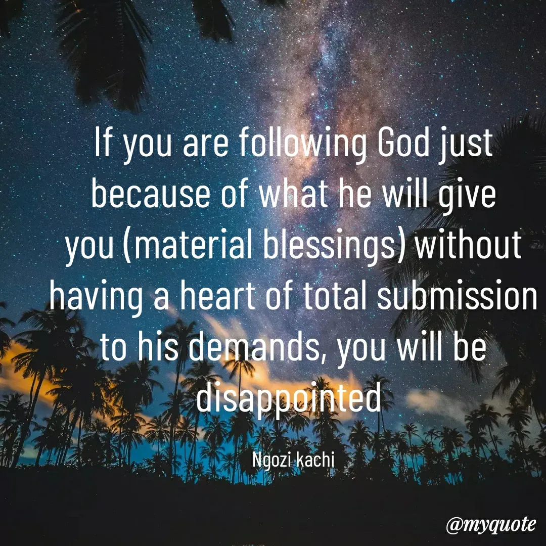 Quote by Ngozi kachi - If you are following God just because of what he will give
you (material blessings) without having a heart of total submission to his demands, you will be disappointed 

Ngozi kachi - Made using Quotes Creator App, Post Maker App