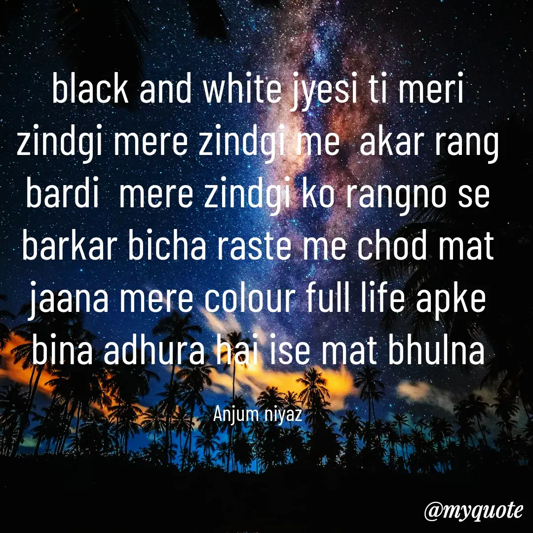 Quote by Anjum Niyaz - black and white jyesi ti meri zindgi mere zindgi me  akar rang bardi  mere zindgi ko rangno se barkar bicha raste me chod mat jaana mere colour full life apke bina adhura hai ise mat bhulna

Anjum niyaz - Made using Quotes Creator App, Post Maker App
