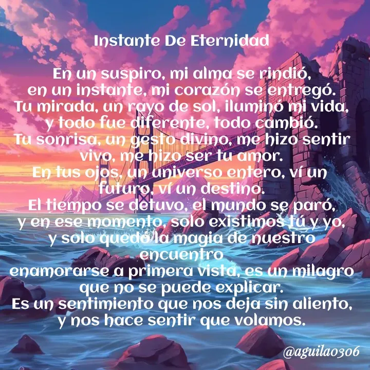 Quote by Marce... Aguila0306 - Instante De Eternidad

En un suspiro, mi alma se rindió,
en un instante, mi corazón se entregó.
Tu mirada, un rayo de sol, iluminó mi vida,
y todo fue diferente, todo cambió.
Tu sonrisa, un gesto divino, me hizo sentir
vivo, me hizo ser tu amor.
En tus ojos, un universo entero, ví un 
futuro, ví un destino.
El tiempo se detuvo, el mundo se paró,
y en ese momento, solo existimos tú y yo,
y solo quedó la magia de nuestro encuentro
enamorarse a primera vista, es un milagro
que no se puede explicar.
Es un sentimiento que nos deja sin aliento,
y nos hace sentir que volamos. - Made using Quotes Creator App, Post Maker App