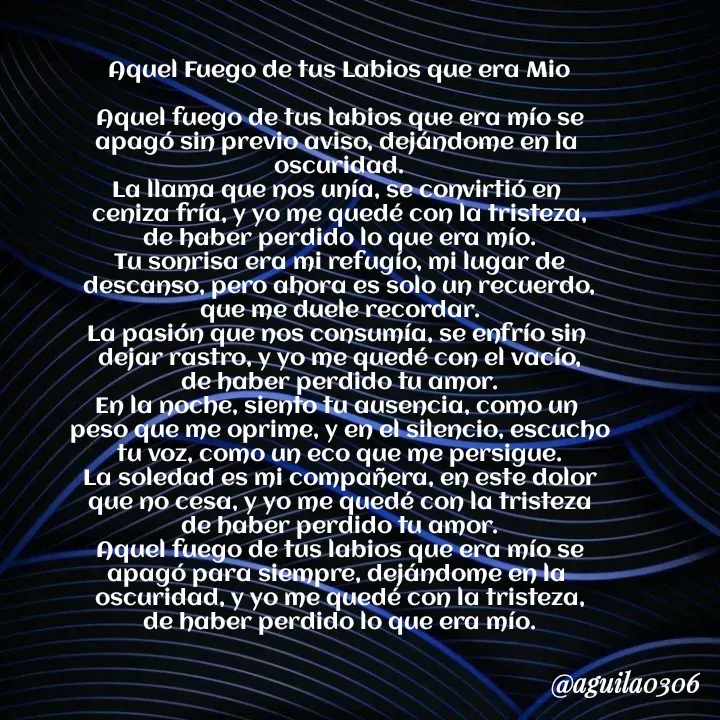 Quote by Marce... Aguila0306 - Aquel Fuego de tus Labios que era Mio

Aquel fuego de tus labios que era mío se
apagó sin previo aviso, dejándome en la 
oscuridad.
La llama que nos unía, se convirtió en 
ceniza fría, y yo me quedé con la tristeza,
de haber perdido lo que era mío.
Tu sonrisa era mi refugío, mi lugar de
descanso, pero ahora es solo un recuerdo,
que me duele recordar.
La pasión que nos consumía, se enfrío sin 
dejar rastro, y yo me quedé con el vacío,
de haber perdido tu amor.
En la noche, siento tu ausencia, como un 
peso que me oprime, y en el silencio, escucho
tu voz, como un eco que me persigue.
La soledad es mi compañera, en este dolor
que no cesa, y yo me quedé con la tristeza
de haber perdido tu amor.
Aquel fuego de tus labios que era mío se
apagó para siempre, dejándome en la 
oscuridad, y yo me quedé con la tristeza,
de haber perdido lo que era mío. - Made using Quotes Creator App, Post Maker App
