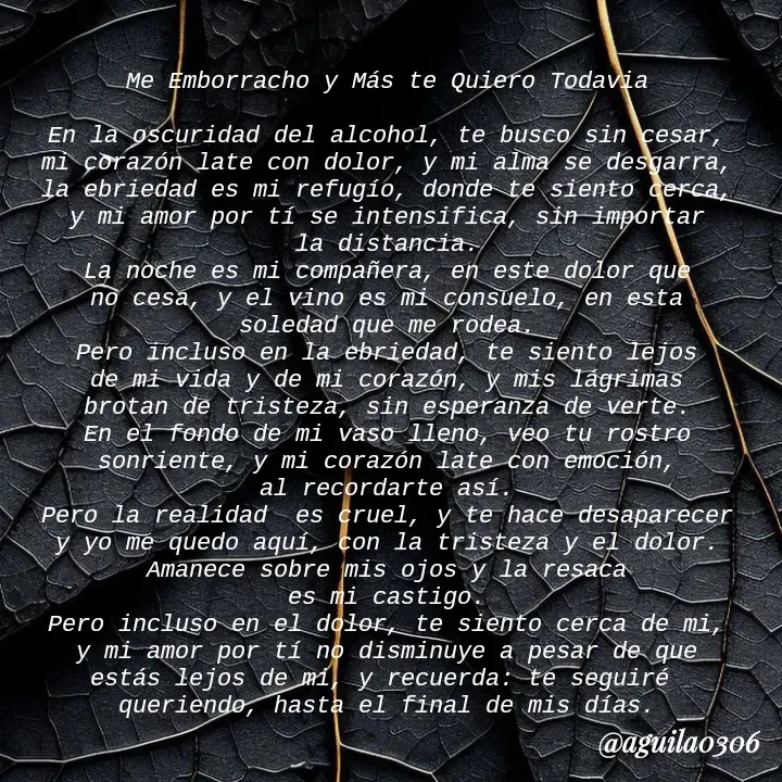 Quote by Marce... Aguila0306 - Me Emborracho y Más te Quiero Todavia

En la oscuridad del alcohol, te busco sin cesar,
mi corazón late con dolor, y mi alma se desgarra,
la ebriedad es mi refugío, donde te siento cerca,
y mi amor por tí se intensifica, sin importar
la distancia.
La noche es mi compañera, en este dolor que
no cesa, y el vino es mi consuelo, en esta
soledad que me rodea.
Pero incluso en la ebriedad, te siento lejos
de mi vida y de mi corazón, y mis lágrimas
brotan de tristeza, sin esperanza de verte.
En el fondo de mi vaso lleno, veo tu rostro
sonriente, y mi corazón late con emoción,
al recordarte así.
Pero la realidad  es cruel, y te hace desaparecer
y yo me quedo aquí, con la tristeza y el dolor.
Amanece sobre mis ojos y la resaca
es mi castigo.
Pero incluso en el dolor, te siento cerca de mi,
y mi amor por tí no disminuye a pesar de que
estás lejos de mi, y recuerda: te seguiré 
queriendo, hasta el final de mis días. - Made using Quotes Creator App, Post Maker App