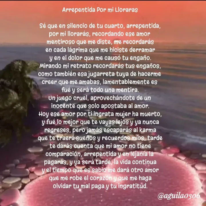 Quote by Marce... Aguila0306 - Arrepentida Por mi Lloraras

Sé que en silencio de tu cuarto, arrepentida,
por mi llorarás, recordando ese amor 
mentiroso que me diste, me recordarás
en cada lágrima que me hiciste derramar
y en el dolor que me causó tu engaño.
Mirando mi retrato recordarás tus engaños,
como también esa jugarreta tuya de hacerme 
creer que me amabas, lamentablemente es 
fué y será todo una mentira.
Un juego cruel, aprovechándote de un 
inocente que solo apostaba al amor.
Hoy ese amor por ti ingrata mujer ha muerto,
y fué lo mejor que te vayas lejos y ya nunca
regreses, pero jamás escaparás al karma
que te traerá sueños y recuerdos míos, tarde
te darás cuenta que mi amor no tiene
comparación, arrepentida y en lejanía la 
pagarás, y ya será tarde, la vida continua
y el tiempo que es sabio me dará otro amor
que me robe el corazón y que me haga
olvidar tu mal paga y tu ingratitud. - Made using Quotes Creator App, Post Maker App