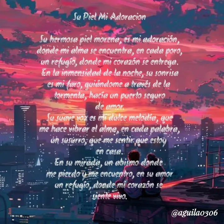 Quote by Marce... Aguila0306 - Su Piel Mi Adoracion

Su hermosa piel morena, es mi adoración,
donde mi alma se encuentra, en cada poro,
un refugío, donde mi corazón se entrega.
En la inmensidad de la noche, su sonrisa
es mi faro, guiándome a través de la 
tormenta, hacía un puerto seguro
de amor.
Su suave voz es mi dulce melodía, que
me hace vibrar el alma, en cada palabra,
un susurro, que me sentir que estoy 
en casa.
En su mirada, un abismo donde 
me pierdo y me encuentro, en su amor
un refugío, donde mi corazón se 
siente vivo. - Made using Quotes Creator App, Post Maker App