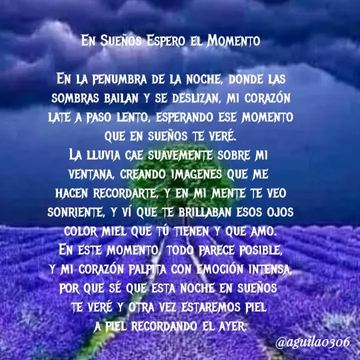 Quote by Marce... Aguila0306 - En Sueños Espero el Momento

En la penumbra de la noche, donde las
sombras bailan y se deslizan, mi corazón
late a paso lento, esperando ese momento
que en sueños te veré.
La lluvia cae suavemente sobre mi 
ventana, creando imagenes que me 
hacen recordarte, y en mi mente te veo
sonriente, y ví que te brillaban esos ojos
color miel que tú tienen y que amo.
En este momento, todo parece posible,
y mi corazón palpita con emoción intensa,
por que sé que esta noche en sueños 
te veré y otra vez estaremos piel 
a piel recordando el ayer. - Made using Quotes Creator App, Post Maker App