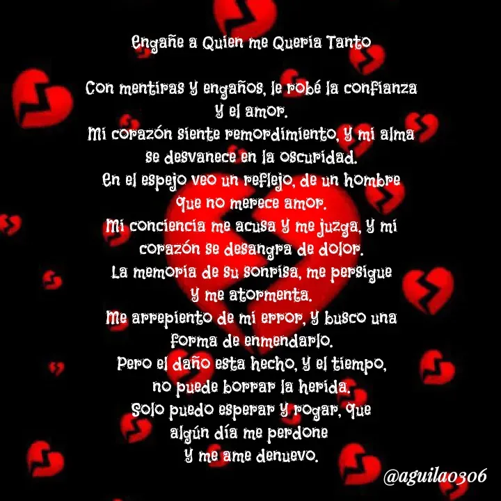 Quote by Marce... Aguila0306 - Engañe a Quien me Queria Tanto

Con mentiras y engaños, le robé la confianza
y el amor.
Mi corazón siente remordimiento, y mi alma
se desvanece en la oscuridad.
En el espejo veo un reflejo, de un hombre
que no merece amor.
Mi conciencia me acusa y me juzga, y mi
corazón se desangra de dolor.
La memoria de su sonrisa, me persigue
y me atormenta.
Me arrepiento de mi error, y busco una
forma de enmendarlo.
Pero el daño esta hecho, y el tiempo,
no puede borrar la herida.
Solo puedo esperar y rogar, que
algún día me perdone 
y me ame denuevo. - Made using Quotes Creator App, Post Maker App