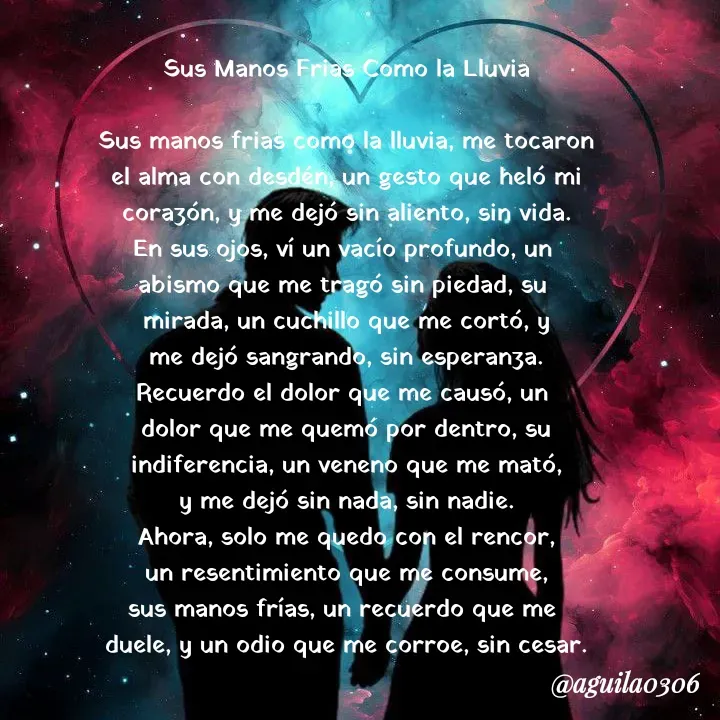 Quote by Marce... Aguila0306 - Sus Manos Frias Como la Lluvia

Sus manos frias como la lluvia, me tocaron
el alma con desdén, un gesto que heló mi
corazón, y me dejó sin aliento, sin vida.
En sus ojos, ví un vacío profundo, un 
abismo que me tragó sin piedad, su 
mirada, un cuchillo que me cortó, y
me dejó sangrando, sin esperanza.
Recuerdo el dolor que me causó, un 
dolor que me quemó por dentro, su
indiferencia, un veneno que me mató,
y me dejó sin nada, sin nadie.
Ahora, solo me quedo con el rencor,
un resentimiento que me consume,
sus manos frías, un recuerdo que me 
duele, y un odio que me corroe, sin cesar. - Made using Quotes Creator App, Post Maker App