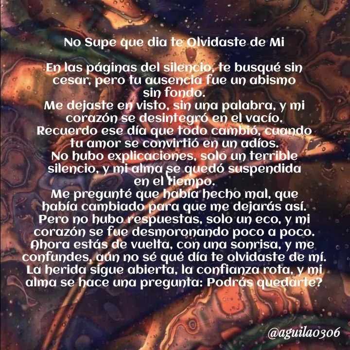 Quote by Marce... Aguila0306 - No Supe que dia te Olvidaste de Mi

En las páginas del silencio, te busqué sin
cesar, pero tu ausencia fue un abismo
sin fondo.
Me dejaste en visto, sin una palabra, y mi
corazón se desintegró en el vacío.
Recuerdo ese día que todo cambió, cuando
tu amor se convirtió en un adíos.
No hubo explicaciones, solo un terrible
silencio, y mi alma se quedó suspendida
en el tiempo.
Me pregunté que había hecho mal, que
había cambiado para que me dejarás así.
Pero no hubo respuestas, solo un eco, y mi
corazón se fue desmoronando poco a poco.
Ahora estás de vuelta, con una sonrisa, y me 
confundes, aún no sé qué día te olvidaste de mí.
La herida sigue abierta, la confianza rota, y mi
alma se hace una pregunta: Podrás quedarte? - Made using Quotes Creator App, Post Maker App