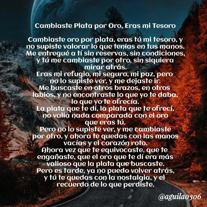 Quote by Marce... Aguila0306 - Cambiaste Plata por Oro, Eras mi Tesoro

Cambiaste oro por plata, eras tú mi tesoro, y
no supiste valorar lo que tenías en tus manos.
Me entregué a tí sin reservas, sin condiciones,
y tú me cambiaste por otro, sin siquiera
mirar atrás.
Eras mi refugio, mi seguro, mi paz, pero 
no lo supiste ver, y me dejaste ir.
Me buscaste en otros brazos, en otros 
labios, y no encontraste lo que yo te daba,
lo que yo te ofrecía.
La plata que te dí, la plata que te ofrecí,
no valía nada comparada con el oro
que eras tú.
Pero no lo supiste ver, y me cambiaste
por otro, y ahora te quedas con las manos
vacías y el corazón roto.
Ahora vez que te equivocaste, que te 
engañaste, que el oro que te dí era más
valioso que la plata que buscaste.
Pero es tarde, ya no puedo volver atrás,
y tú te quedas con la nostalgia, y el 
recuerdo de lo que perdiste. - Made using Quotes Creator App, Post Maker App