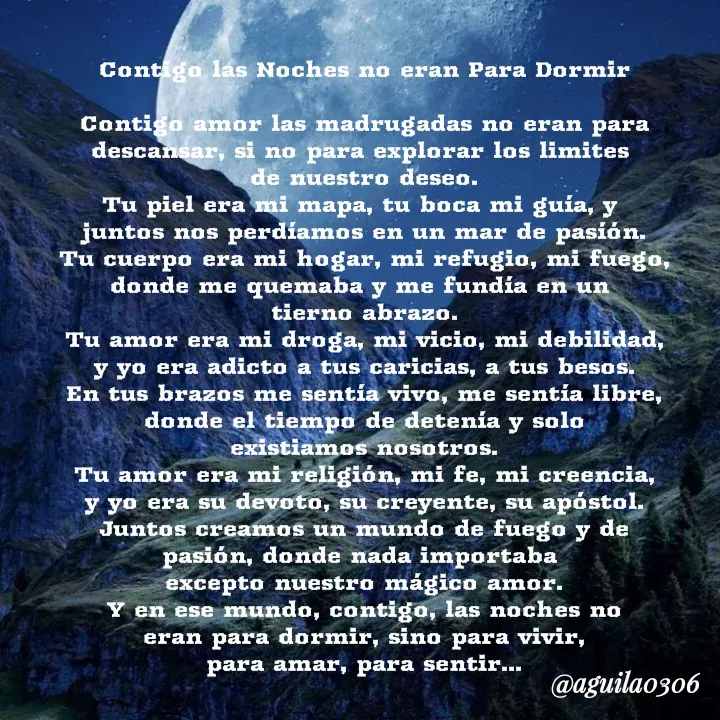 Quote by Marce... Aguila0306 - Contigo las Noches no eran Para Dormir

Contigo amor las madrugadas no eran para
descansar, si no para explorar los limites 
de nuestro deseo.
Tu piel era mi mapa, tu boca mi guía, y 
juntos nos perdíamos en un mar de pasíón.
Tu cuerpo era mi hogar, mi refugio, mi fuego,
donde me quemaba y me fundía en un 
tierno abrazo.
Tu amor era mi droga, mi vicio, mi debilidad,
y yo era adicto a tus caricias, a tus besos.
En tus brazos me sentía vivo, me sentía libre,
donde el tiempo de detenía y solo
existiamos nosotros.
Tu amor era mi religión, mi fe, mi creencia,
y yo era su devoto, su creyente, su apóstol.
Juntos creamos un mundo de fuego y de
pasión, donde nada importaba 
excepto nuestro mágico amor.
Y en ese mundo, contigo, las noches no
eran para dormir, sino para vivir,
para amar, para sentir... - Made using Quotes Creator App, Post Maker App