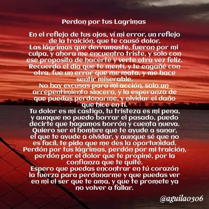 Quote by Marce... Aguila0306 - Perdon por tus Lagrimas 

En el reflejo de tus ojos, ví mi error, un reflejo
de la traición, que te causó dolor.
Las lágrimas que derramaste, fueron por mi 
culpa, y ahora me encuentro triste, y solo con
ese proposito de hacerte y verte otra vez feliz.
Recuerdo el día que te mentí, y te engañé con
otra, fue un error que me mata, y me hace
sentir miserable.
No hay excusas para mi acción, solo un 
arrepentimiento sincero, y la esperanza de
que puedas perdonarme, y olvidar el daño
que hice en tí.
Tu dolor es mi castigo, tu tristeza es mi pena,
y aunque no puedo borrar el pasado, puedo
decirte que hagamos borrón y cuenta nueva.
Quiero ser el hombre que te ayude a sanar,
el que te ayude a olvidar, y aunque sé que no
es facíl, te pido que me des la oportunidad.
Perdón por tus lágrimas, perdón por mi traición,
perdón por el dolor que te propiné, por la
confianza que te quité.
Espero que puedas encontrar en tú corazón
la fuerza para perdonarme y que puedas ver
en mi el ser que te ama, y que te promete ya
no volver a fallar. - Made using Quotes Creator App, Post Maker App