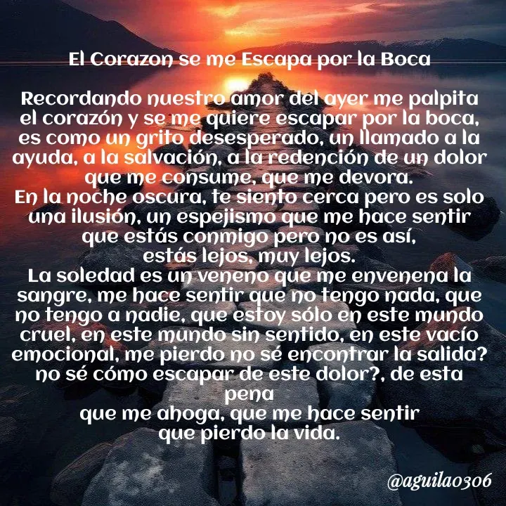 Quote by Marce... Aguila0306 - El Corazon se me Escapa por la Boca

Recordando nuestro amor del ayer me palpita
el corazón y se me quiere escapar por la boca,
es como un grito desesperado, un llamado a la
ayuda, a la salvación, a la redención de un dolor
que me consume, que me devora.
En la noche oscura, te siento cerca pero es solo
una ilusión, un espejismo que me hace sentir
que estás conmigo pero no es así,
estás lejos, muy lejos.
La soledad es un veneno que me envenena la
sangre, me hace sentir que no tengo nada, que
no tengo a nadie, que estoy sólo en este mundo
cruel, en este mundo sin sentido, en este vacío
emocional, me pierdo no sé encontrar la salida?
no sé cómo escapar de este dolor?, de esta pena
que me ahoga, que me hace sentir
que pierdo la vida. - Made using Quotes Creator App, Post Maker App