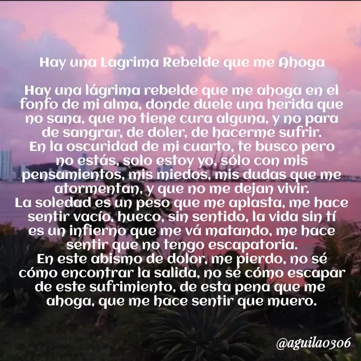 Quote by Marce... Aguila0306 - Hay una Lagrima Rebelde que me Ahoga

Hay una lágrima rebelde que me ahoga en el
fonfo de mi alma, donde duele una herida que
no sana, que no tiene cura alguna, y no para
de sangrar, de doler, de hacerme sufrir.
En la oscuridad de mi cuarto, te busco pero
no estás, solo estoy yo, sólo con mis
pensamientos, mis miedos, mis dudas que me
atormentan, y que no me dejan vivir.
La soledad es un peso que me aplasta, me hace
sentir vacío, hueco, sin sentido, la vida sin tí
es un infierno que me vá matando, me hace
sentir que no tengo escapatoria.
En este abismo de dolor, me pierdo, no sé
cómo encontrar la salida, no sé cómo escapar
de este sufrimiento, de esta pena que me 
ahoga, que me hace sentir que muero.
 - Made using Quotes Creator App, Post Maker App