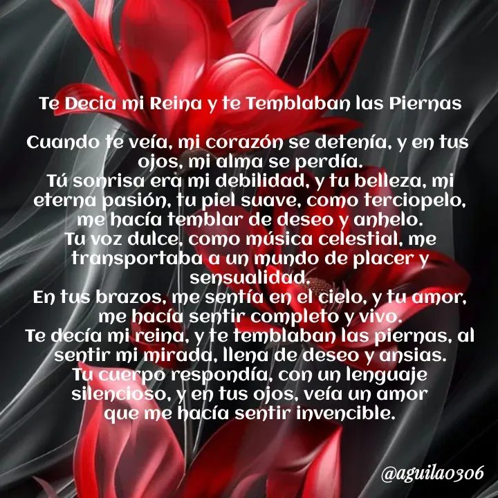 Quote by Marce... Aguila0306 - Te Decia mi Reina y te Temblaban las Piernas

Cuando te veía, mi corazón se detenía, y en tus 
ojos, mi alma se perdía.
Tú sonrisa era mi debilidad, y tu belleza, mi
eterna pasión, tu piel suave, como terciopelo,
me hacía temblar de deseo y anhelo.
Tu voz dulce, como música celestial, me
transportaba a un mundo de placer y sensualidad.
En tus brazos, me sentía en el cielo, y tu amor,
me hacía sentir completo y vivo.
Te decía mi reina, y te temblaban las piernas, al
sentir mi mirada, llena de deseo y ansias.
Tu cuerpo respondía, con un lenguaje
silencioso, y en tus ojos, veía un amor
que me hacía sentir invencible. - Made using Quotes Creator App, Post Maker App