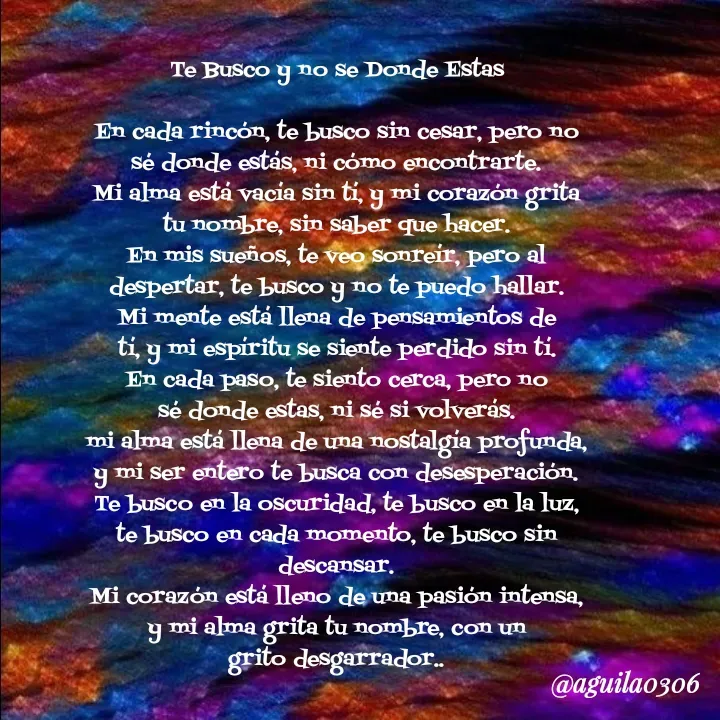 Quote by Marce... Aguila0306 - Te Busco y no se Donde Estas

En cada rincón, te busco sin cesar, pero no
sé donde estás, ni cómo encontrarte.
Mi alma está vacía sin tí, y mi corazón grita
tu nombre, sin saber que hacer.
En mis sueños, te veo sonreír, pero al
despertar, te busco y no te puedo hallar.
Mi mente está llena de pensamientos de
tí, y mi espíritu se siente perdido sin tí.
En cada paso, te siento cerca, pero no
sé donde estas, ni sé si volverás.
mi alma está llena de una nostalgía profunda,
y mi ser entero te busca con desesperación.
Te busco en la oscuridad, te busco en la luz,
te busco en cada momento, te busco sin
descansar.
Mi corazón está lleno de una pasión intensa,
y mi alma grita tu nombre, con un
grito desgarrador.. - Made using Quotes Creator App, Post Maker App