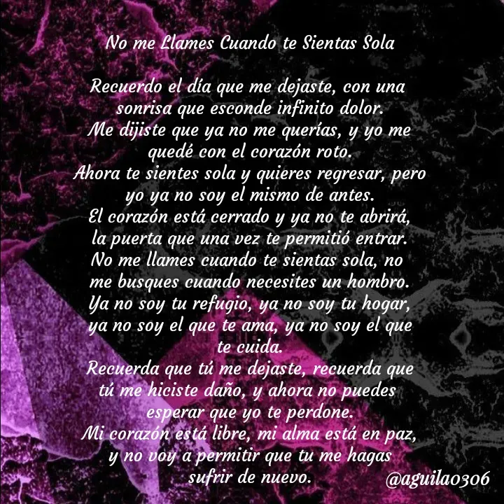 Quote by Marce... Aguila0306 - No me Llames Cuando te Sientas Sola

Recuerdo el día que me dejaste, con una 
sonrisa que esconde infinito dolor.
Me dijiste que ya no me querías, y yo me
quedé con el corazón roto.
Ahora te sientes sola y quieres regresar, pero
yo ya no soy el mismo de antes.
El corazón está cerrado y ya no te abrirá,
la puerta que una vez te permitió entrar.
No me llames cuando te sientas sola, no 
me busques cuando necesites un hombro.
Ya no soy tu refugio, ya no soy tu hogar,
ya no soy el que te ama, ya no soy el que
te cuida.
Recuerda que tú me dejaste, recuerda que
tú me hiciste daño, y ahora no puedes 
esperar que yo te perdone.
Mi corazón está libre, mi alma está en paz,
y no voy a permitir que tu me hagas
sufrir de nuevo. - Made using Quotes Creator App, Post Maker App