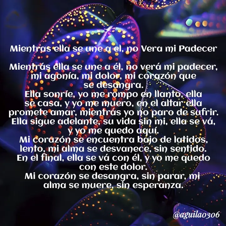 Quote by Marce... Aguila0306 - Mientras ella se une a el, no Vera mi Padecer

Mientrás ella se une a él, no verá mi padecer,
mi agonía, mi dolor, mi corazón que
se desangra.
Ella sonríe, yo me rompo en llanto, ella
se casa, y yo me muero, en el altar ella
promete amar, mientrás yo no paro de sufrir.
Ella sigue adelante, su vida sin mi, ella se vá,
y yo me quedo aquí.
Mi corazón se encuentra bajo de latidos,
lento, mi alma se desvanece, sin sentido.
En el final, ella se vá con él, y yo me quedo
con este dolor.
Mi corazón se desangra, sin parar, mi 
alma se muere, sin esperanza. - Made using Quotes Creator App, Post Maker App
