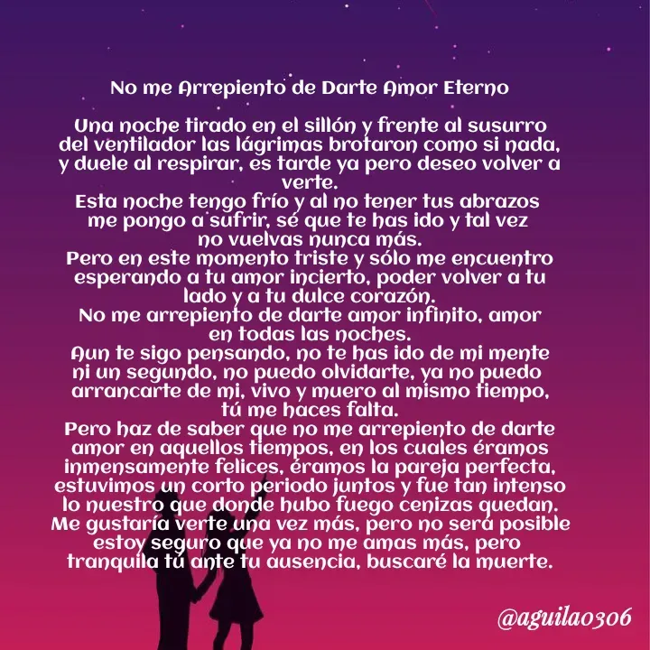 Quote by Marce... Aguila0306 - No me Arrepiento de Darte Amor Eterno

Una noche tirado en el sillón y frente al susurro
del ventilador las lágrimas brotaron como si nada,
y duele al respirar, es tarde ya pero deseo volver a
verte.
Esta noche tengo frío y al no tener tus abrazos 
me pongo a sufrir, sé que te has ido y tal vez 
no vuelvas nunca más.
Pero en este momento triste y sólo me encuentro
esperando a tu amor incierto, poder volver a tu
lado y a tu dulce corazón.
No me arrepiento de darte amor infinito, amor
en todas las noches.
Aun te sigo pensando, no te has ido de mi mente
ni un segundo, no puedo olvidarte, ya no puedo 
arrancarte de mi, vivo y muero al mismo tiempo,
tú me haces falta.
Pero haz de saber que no me arrepiento de darte
amor en aquellos tiempos, en los cuales éramos
inmensamente felices, éramos la pareja perfecta,
estuvimos un corto periodo juntos y fue tan intenso
lo nuestro que donde hubo fuego cenizas quedan.
Me gustaría verte una vez más, pero no será posible
estoy seguro que ya no me amas más, pero 
tranquila tú ante tu ausencia, buscaré la muerte. - Made using Quotes Creator App, Post Maker App