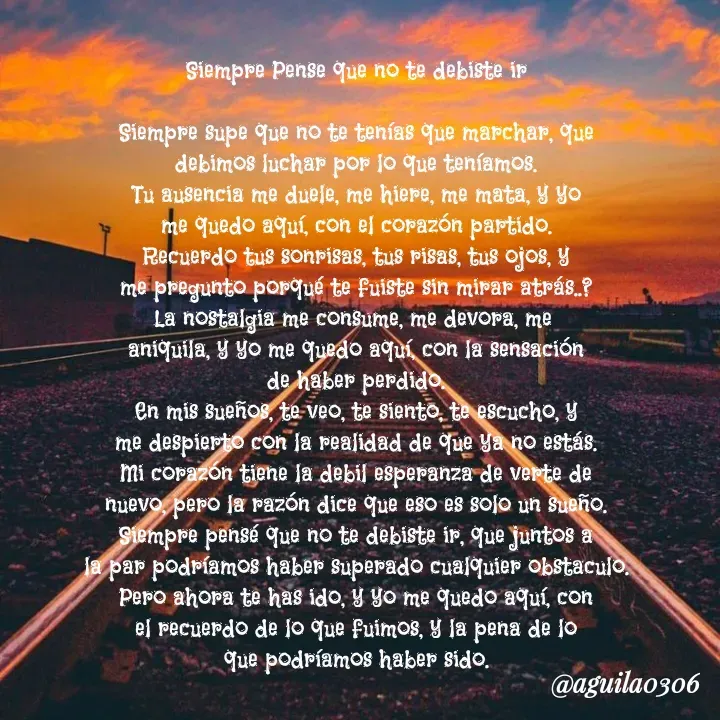 Quote by Marce... Aguila0306 - Siempre Pense que no te debiste ir

Siempre supe que no te tenías que marchar, que
debimos luchar por lo que teníamos.
Tu ausencia me duele, me hiere, me mata, y yo
me quedo aquí, con el corazón partido.
Recuerdo tus sonrisas, tus risas, tus ojos, y
me pregunto porqué te fuiste sin mirar atrás..?
La nostalgia me consume, me devora, me 
aniquila, y yo me quedo aquí, con la sensación
de haber perdido.
En mis sueños, te veo, te siento, te escucho, y
me despierto con la realidad de que ya no estás.
Mi corazón tiene la debil esperanza de verte de
nuevo, pero la razón dice que eso es solo un sueño.
Siempre pensé que no te debiste ir, que juntos a
la par podríamos haber superado cualquier obstaculo.
Pero ahora te has ido, y yo me quedo aquí, con
el recuerdo de lo que fuimos, y la pena de lo
que podríamos haber sido.
 - Made using Quotes Creator App, Post Maker App