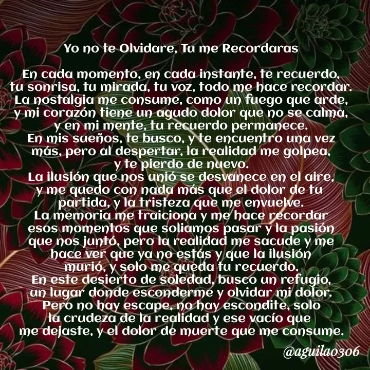 Quote by Marce... Aguila0306 - Yo no te Olvidare, Tu me Recordaras

En cada momento, en cada instante, te recuerdo,
tu sonrisa, tu mirada, tu voz, todo me hace recordar.
La nostalgia me consume, como un fuego que arde,
y mi corazón tiene un agudo dolor que no se calma,
y en mi mente, tu recuerdo permanece.
En mis sueños, te busco, y te encuentro una vez
más, pero al despertar, la realidad me golpea,
y te pierdo de nuevo.
La ilusión que nos unió se desvanece en el aire,
y me quedo con nada más que el dolor de tu 
partida, y la tristeza que me envuelve.
La memoria me traiciona y me hace recordar
esos momentos que soliamos pasar y la pasión
que nos juntó, pero la realidad me sacude y me
hace ver que ya no estás y que la ilusión
murió, y solo me queda tu recuerdo.
En este desierto de soledad, busco un refugio,
un lugar donde esconderme y olvidar mi dolor.
Pero no hay escape, no hay escondite, solo
la crudeza de la realidad y ese vacío que 
me dejaste, y el dolor de muerte que me consume. - Made using Quotes Creator App, Post Maker App
