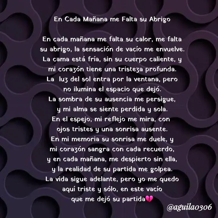 Quote by Marce... Aguila0306 - En Cada Mañana me Falta su Abrigo

En cada mañana me falta su calor, me falta
su abrigo, la sensación de vacío me envuelve.
La cama está fría, sin su cuerpo caliente, y
mi corazón tiene una tristeza profunda.
La  luz del sol entra por la ventana, pero
no ilumina el espacio que dejó.
La sombra de su ausencia me persigue,
y mi alma se siente perdida y sola.
En el espejo, mi reflejo me mira, con 
ojos tristes y una sonrisa ausente.
En mi memoria su sonrisa me duele, y
mi corazón sangra con cada recuerdo,
y en cada mañana, me despierto sin ella,
y la realidad de su partida me golpea.
La vida sigue adelante, pero yo me quedo
aquí triste y sólo, en este vacío
que me dejó su partida💔 - Made using Quotes Creator App, Post Maker App