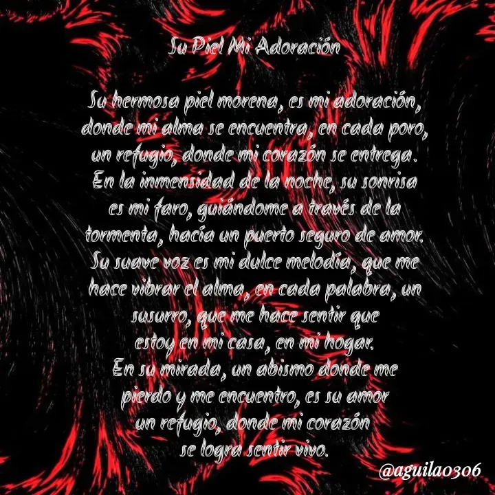 Quote by Marce... Aguila0306 - Su Piel Mi Adoración

Su hermosa piel morena, es mi adoración,
donde mi alma se encuentra, en cada poro,
un refugio, donde mi corazón se entrega.
En la inmensidad de la noche, su sonrisa
es mi faro, guiándome a través de la
tormenta, hacía un puerto seguro de amor.
Su suave voz es mi dulce melodía, que me
hace vibrar el alma, en cada palabra, un
susurro, que me hace sentir que
estoy en mi casa, en mi hogar.
En su mirada, un abismo donde me
pierdo y me encuentro, es su amor
un refugio, donde mi corazón 
se logra sentir vivo. - Made using Quotes Creator App, Post Maker App