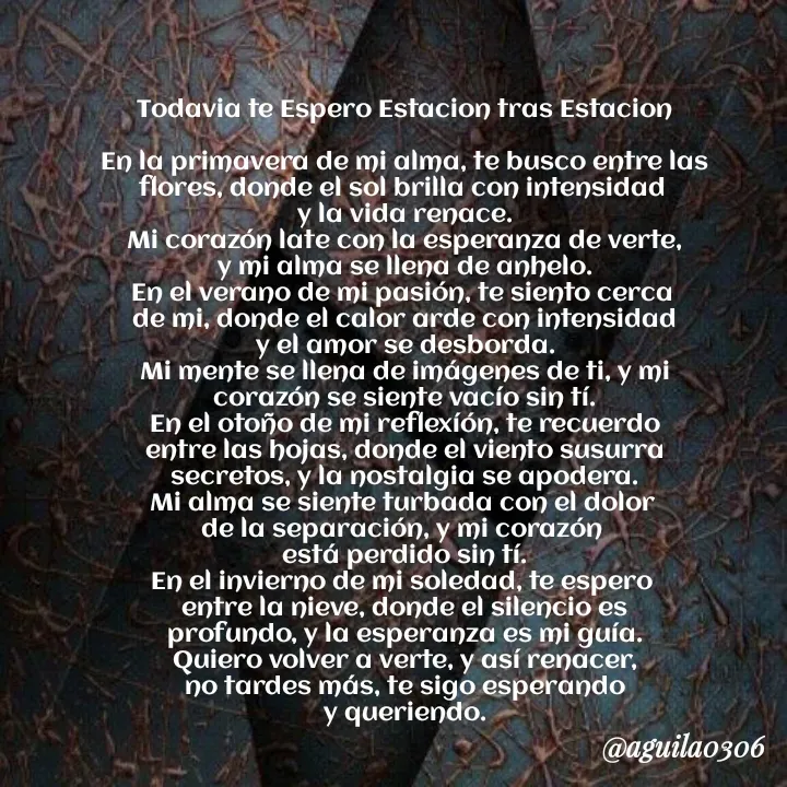 Quote by Marce... Aguila0306 - Todavia te Espero Estacion tras Estacion

En la primavera de mi alma, te busco entre las
flores, donde el sol brilla con intensidad 
y la vida renace.
Mi corazón late con la esperanza de verte,
y mi alma se llena de anhelo.
En el verano de mi pasión, te siento cerca 
de mi, donde el calor arde con intensidad
y el amor se desborda.
Mi mente se llena de imágenes de ti, y mi
corazón se siente vacío sin tí.
En el otoño de mi reflexíón, te recuerdo
entre las hojas, donde el viento susurra
secretos, y la nostalgia se apodera.
Mi alma se siente turbada con el dolor 
de la separación, y mi corazón 
está perdido sin tí.
En el invierno de mi soledad, te espero 
entre la nieve, donde el silencio es
profundo, y la esperanza es mi guía.
Quiero volver a verte, y así renacer,
no tardes más, te sigo esperando
y queriendo. - Made using Quotes Creator App, Post Maker App