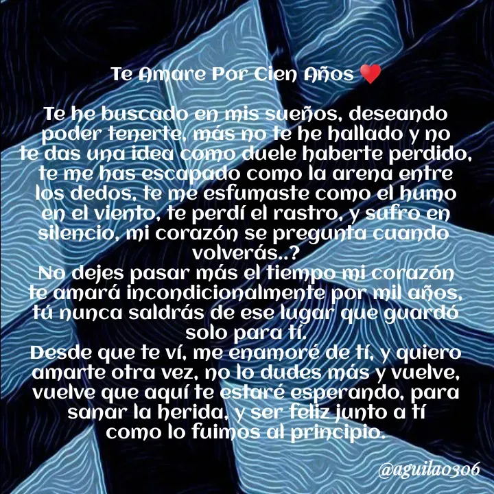 Quote by Marce... Aguila0306 - Te Amare Por Cien Años ♥️

Te he buscado en mis sueños, deseando
poder tenerte, más no te he hallado y no
te das una idea como duele haberte perdido,
te me has escapado como la arena entre
los dedos, te me esfumaste como el humo
en el viento, te perdí el rastro, y sufro en
silencio, mi corazón se pregunta cuando 
volverás..?
No dejes pasar más el tiempo mi corazón
te amará incondicionalmente por mil años,
tú nunca saldrás de ese lugar que guardó
solo para tí.
Desde que te ví, me enamoré de tí, y quiero
amarte otra vez, no lo dudes más y vuelve,
vuelve que aquí te estaré esperando, para
sanar la herida, y ser feliz junto a tí
como lo fuimos al principio. - Made using Quotes Creator App, Post Maker App