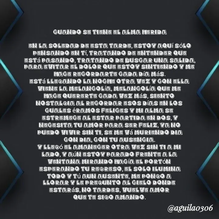Quote by Marce... Aguila0306 - Cuando se tiene el Alma Herida

En la soledad de esta tarde, estoy aquí sólo
pensando en tí, tratando de entender que
está pasando, tratando de buscar una salida,
para evitar el dolor que estoy sintiendo y me 
hace recordarte cada día más.
Está llegando la noche otra vez y con ella 
viene la melancolía, melancolía que me 
hace quererte cada vez más, siento 
nostalgia al recordar esos días en los 
cuales éramos felices y mi alma se 
estremece al estar partida en dos, y
necesita tu amor para ser feliz, ya no
puedo vivir sin ti, se me vá muriendo dia
con dia, con tu ausencia.
Y llegó el amanecer otra vez sin ti a mi 
lado, y aún estoy parado frente a la 
ventana mirando hacía el portón 
esperando tu regreso, el solo ilumina
todo y tú aun ausente, me pongo a 
llorar y le pregunto al cielo donde 
estarás, no tardes, vuelve amor 
que te sigo amando. - Made using Quotes Creator App, Post Maker App