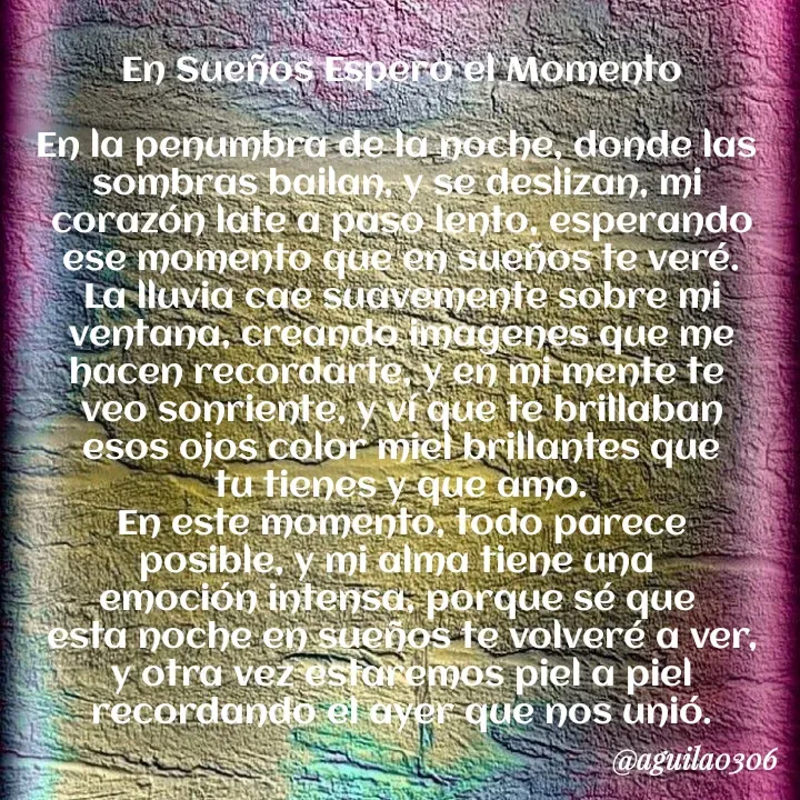 Quote by Marce... Aguila0306 - En Sueños Espero el Momento

En la penumbra de la noche, donde las 
sombras bailan, y se deslizan, mi 
corazón late a paso lento, esperando
ese momento que en sueños te veré.
La lluvia cae suavemente sobre mi
ventana, creando imagenes que me
hacen recordarte, y en mi mente te 
veo sonriente, y ví que te brillaban
esos ojos color miel brillantes que
tu tienes y que amo.
En este momento, todo parece
posible, y mi alma tiene una 
emoción intensa, porque sé que 
esta noche en sueños te volveré a ver,
y otra vez estaremos piel a piel
recordando el ayer que nos unió. - Made using Quotes Creator App, Post Maker App