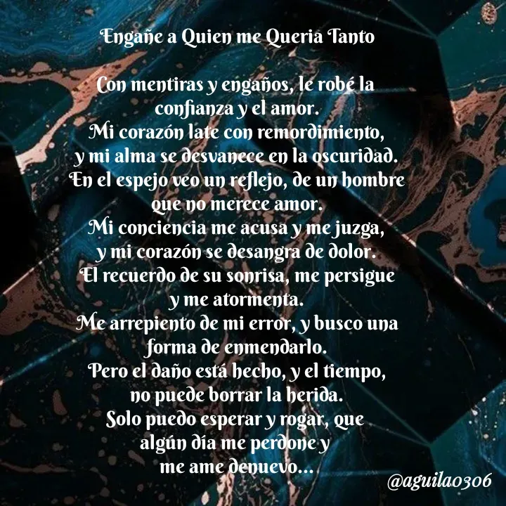 Quote by Marce... Aguila0306 - Engañe a Quien me Queria Tanto

Con mentiras y engaños, le robé la 
confianza y el amor.
Mi corazón late con remordimiento,
y mi alma se desvanece en la oscuridad.
En el espejo veo un reflejo, de un hombre
que no merece amor.
Mi conciencia me acusa y me juzga,
y mi corazón se desangra de dolor.
El recuerdo de su sonrisa, me persigue
y me atormenta.
Me arrepiento de mi error, y busco una
forma de enmendarlo.
Pero el daño está hecho, y el tiempo,
no puede borrar la herida.
Solo puedo esperar y rogar, que 
algún día me perdone y 
me ame denuevo... - Made using Quotes Creator App, Post Maker App
