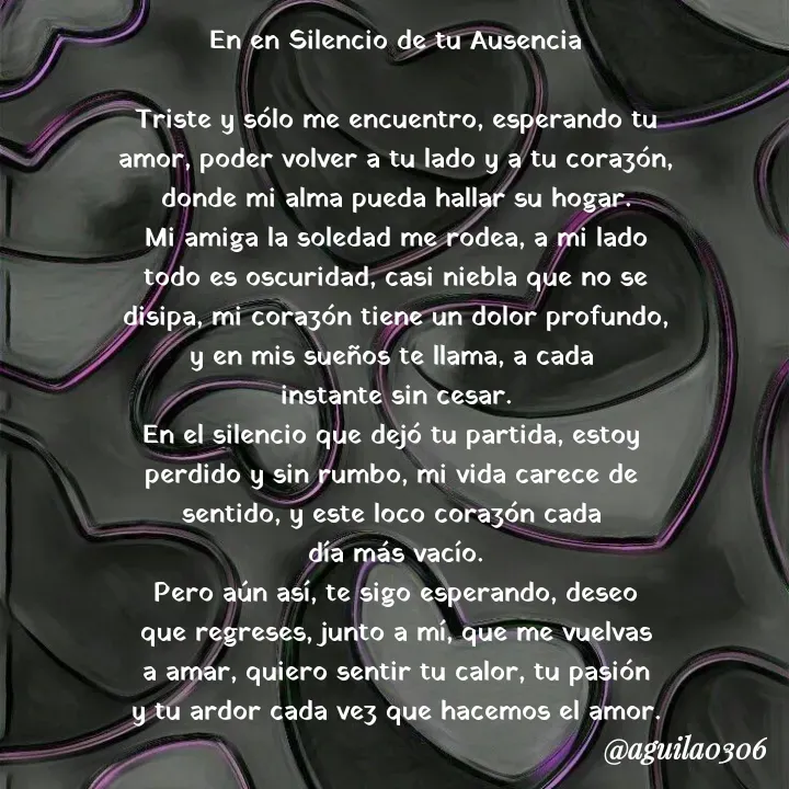 Quote by Marce... Aguila0306 - En en Silencio de tu Ausencia

Triste y sólo me encuentro, esperando tu
amor, poder volver a tu lado y a tu corazón,
donde mi alma pueda hallar su hogar.
Mi amiga la soledad me rodea, a mi lado
todo es oscuridad, casi niebla que no se
disipa, mi corazón tiene un dolor profundo,
y en mis sueños te llama, a cada 
instante sin cesar.
En el silencio que dejó tu partida, estoy 
perdido y sin rumbo, mi vida carece de 
sentido, y este loco corazón cada 
día más vacío.
Pero aún así, te sigo esperando, deseo
que regreses, junto a mí, que me vuelvas
a amar, quiero sentir tu calor, tu pasión
y tu ardor cada vez que hacemos el amor. - Made using Quotes Creator App, Post Maker App