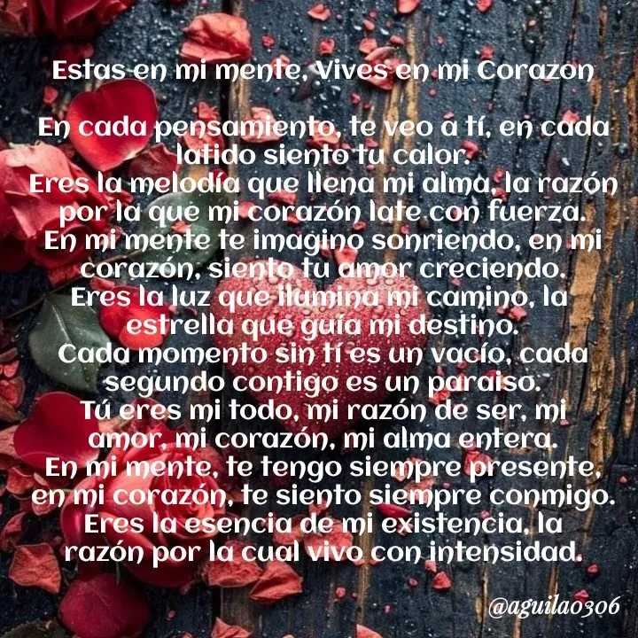 Quote by Marce... Aguila0306 - Estas en mi mente, Vives en mi Corazon

En cada pensamiento, te veo a tí, en cada
latido siento tu calor.
Eres la melodía que llena mi alma, la razón
por la que mi corazón late con fuerza.
En mi mente te imagino sonriendo, en mi
corazón, siento tu amor creciendo.
Eres la luz que ilumina mi camino, la 
estrella que guía mi destino.
Cada momento sin tí es un vacío, cada
segundo contigo es un paraiso.
Tú eres mi todo, mi razón de ser, mi
amor, mi corazón, mi alma entera.
En mi mente, te tengo siempre presente,
en mi corazón, te siento siempre conmigo.
Eres la esencia de mi existencia, la
razón por la cual vivo con intensidad. - Made using Quotes Creator App, Post Maker App