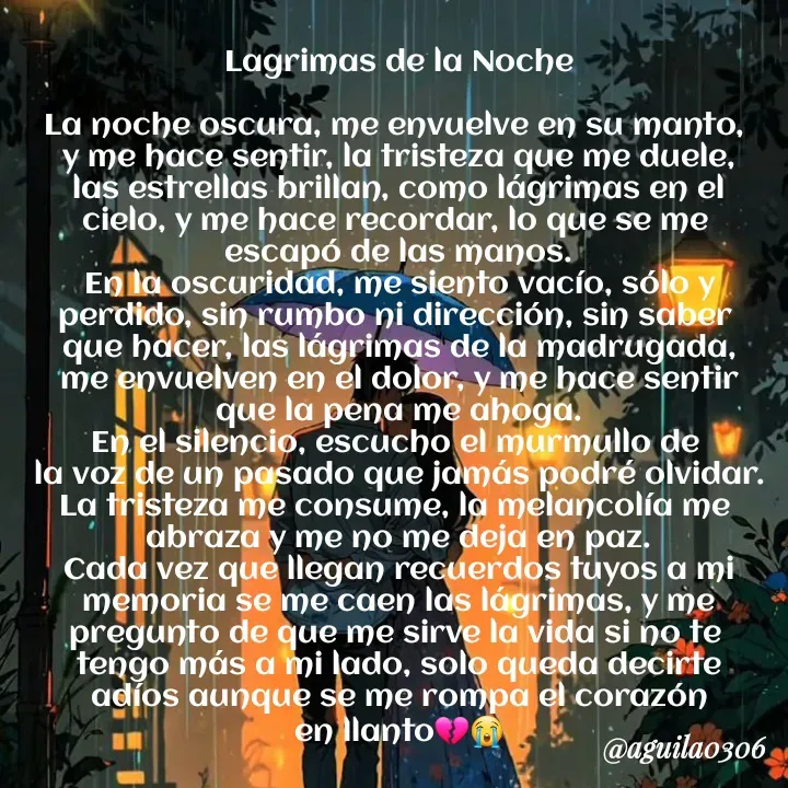 Quote by Marce... Aguila0306 - Lagrimas de la Noche

La noche oscura, me envuelve en su manto, 
y me hace sentir, la tristeza que me duele,
las estrellas brillan, como lágrimas en el
cielo, y me hace recordar, lo que se me 
escapó de las manos.
En la oscuridad, me siento vacío, sólo y
perdido, sin rumbo ni dirección, sin saber 
que hacer, las lágrimas de la madrugada,
me envuelven en el dolor, y me hace sentir
que la pena me ahoga.
En el silencio, escucho el murmullo de 
la voz de un pasado que jamás podré olvidar.
La tristeza me consume, la melancolía me 
abraza y me no me deja en paz.
Cada vez que llegan recuerdos tuyos a mi
memoria se me caen las lágrimas, y me
pregunto de que me sirve la vida si no te 
tengo más a mi lado, solo queda decirte
adíos aunque se me rompa el corazón
en llanto💔😭 - Made using Quotes Creator App, Post Maker App